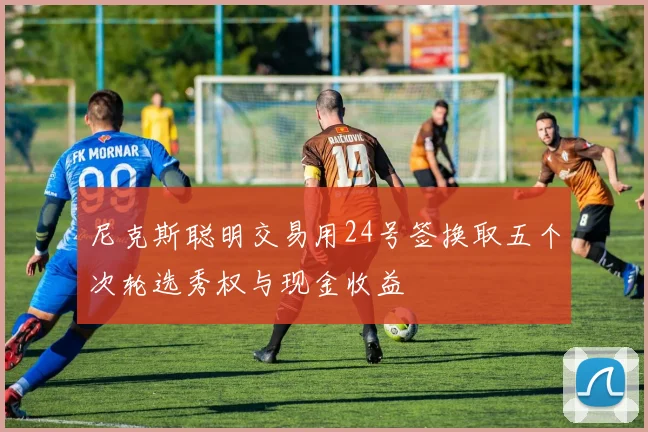 尼克斯聪明交易用24号签换取五个次轮选秀权与现金收益