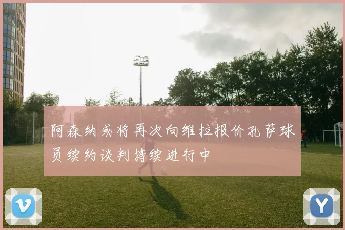 阿森纳或将再次向维拉报价孔萨球员续约谈判持续进行中