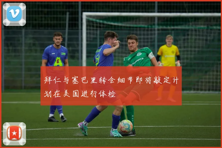 拜仁与塞巴里转会细节即将敲定计划在美国进行体检
