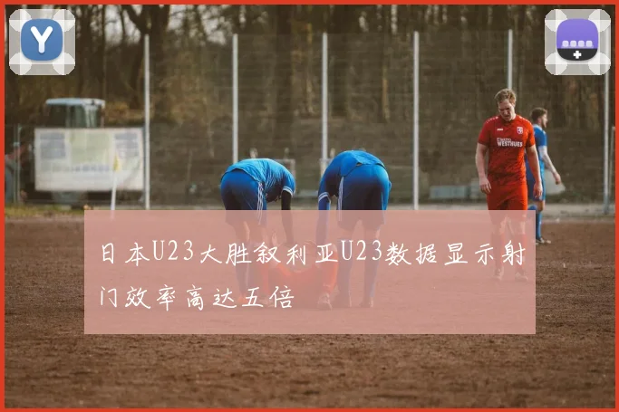 日本U23大胜叙利亚U23数据显示射门效率高达五倍