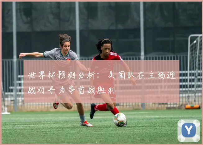 世界杯预测分析：美国队在主场迎战对手力争首战胜利