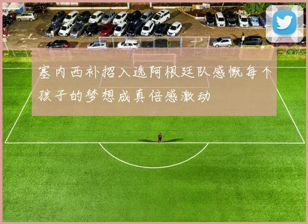 塞内西补招入选阿根廷队感慨每个孩子的梦想成真倍感激动