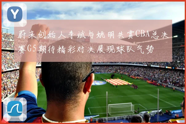 蔚来创始人李斌与姚明共赏CBA总决赛G5期待精彩对决展现球队气势