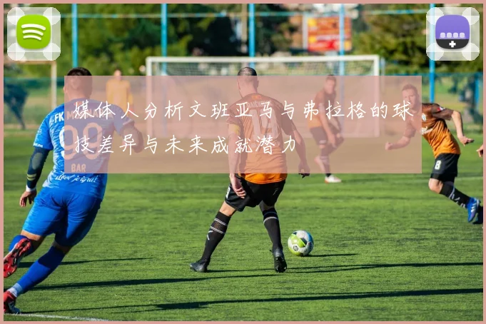 媒体人分析文班亚马与弗拉格的球技差异与未来成就潜力