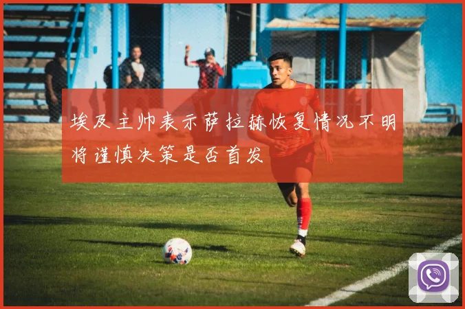 埃及主帅表示萨拉赫恢复情况不明将谨慎决策是否首发