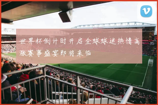 世界杯倒计时开启全球球迷热情高涨赛事盛宴即将来临