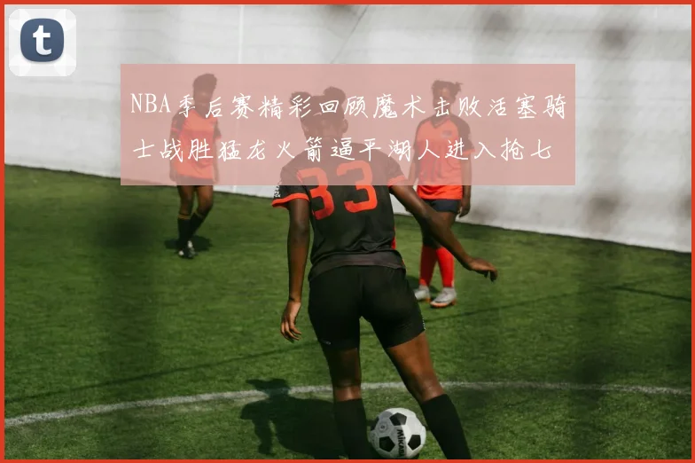 NBA季后赛精彩回顾魔术击败活塞骑士战胜猛龙火箭逼平湖人进入抢七大战