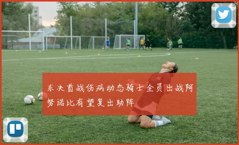 东决首战伤病动态骑士全员出战阿努诺比有望复出助阵