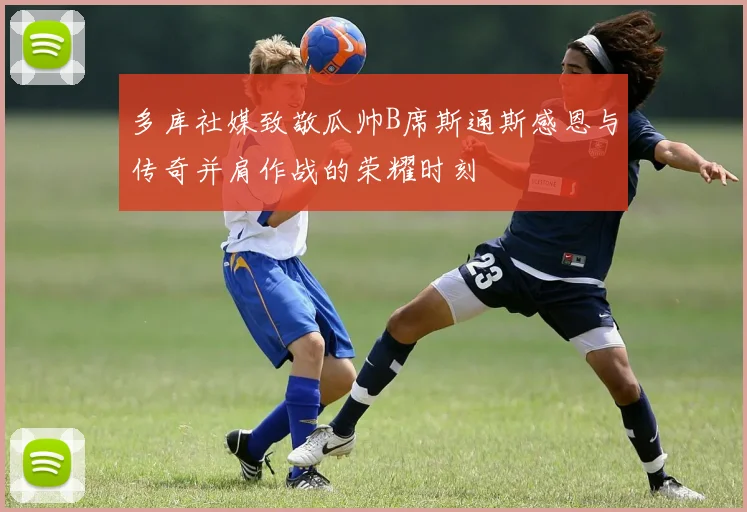 多库社媒致敬瓜帅B席斯通斯感恩与传奇并肩作战的荣耀时刻