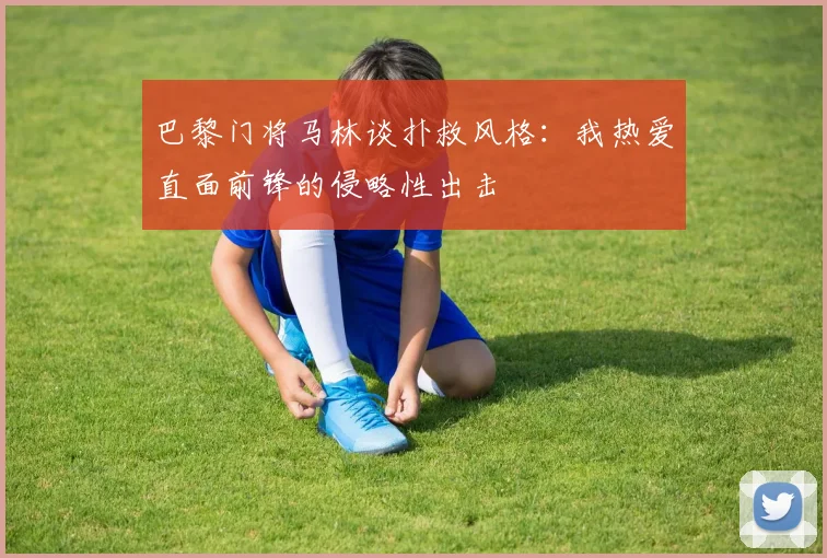 巴黎门将马林谈扑救风格：我热爱直面前锋的侵略性出击
