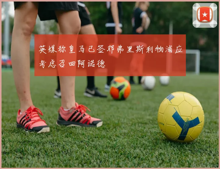 英媒称皇马已签邓弗里斯利物浦应考虑召回阿诺德