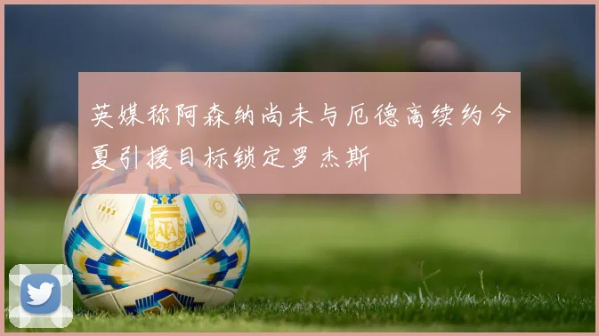 英媒称阿森纳尚未与厄德高续约今夏引援目标锁定罗杰斯