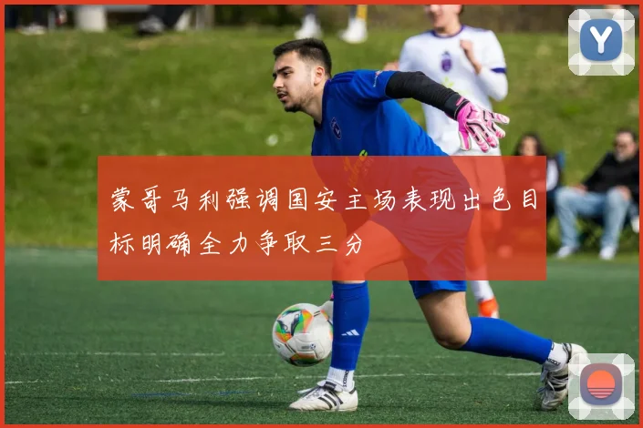 蒙哥马利强调国安主场表现出色目标明确全力争取三分