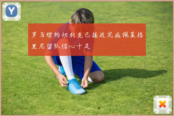 罗马续约切利克已接近完成佩莱格里尼留队信心十足