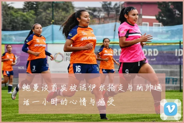 鲍曼谈首发被诺伊尔抢走与纳帅通话一小时的心情与感受