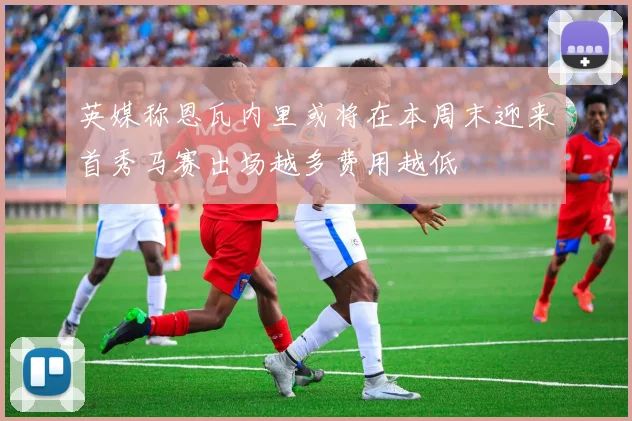 英媒称恩瓦内里或将在本周末迎来首秀马赛出场越多费用越低