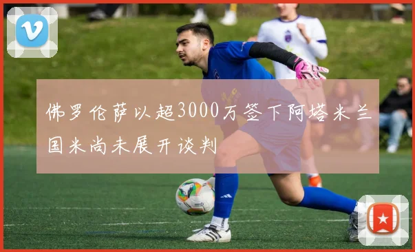 佛罗伦萨以超3000万签下阿塔米兰国米尚未展开谈判