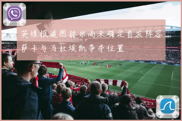英媒报道图赫尔尚未确定首发阵容萨卡与马杜埃凯争夺位置