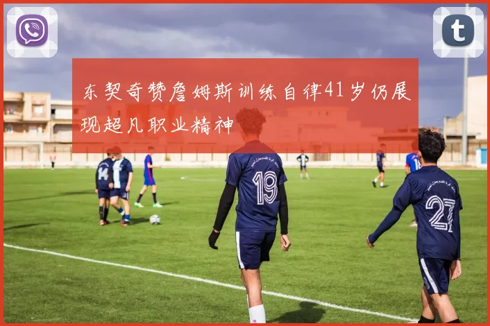 东契奇赞詹姆斯训练自律41岁仍展现超凡职业精神
