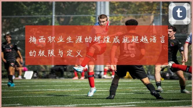 梅西职业生涯的辉煌成就超越语言的极限与定义