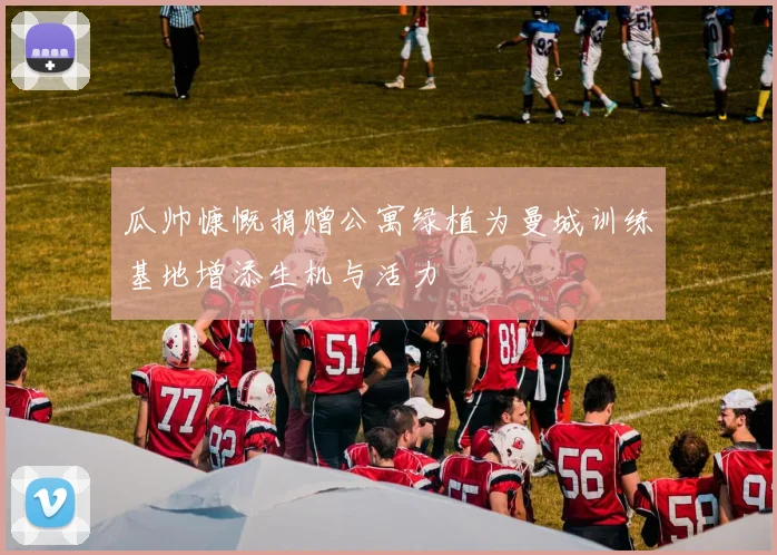 瓜帅慷慨捐赠公寓绿植为曼城训练基地增添生机与活力