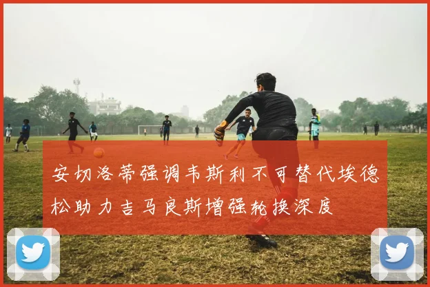 安切洛蒂强调韦斯利不可替代埃德松助力吉马良斯增强轮换深度