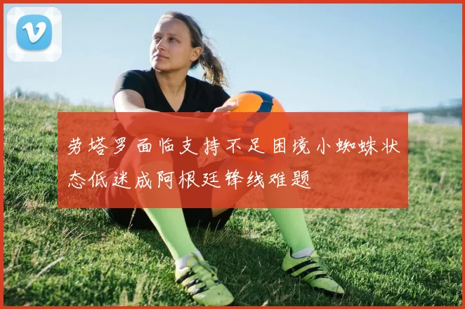 劳塔罗面临支持不足困境小蜘蛛状态低迷成阿根廷锋线难题