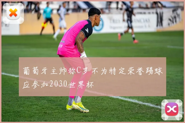 葡萄牙主帅称C罗不为特定荣誉踢球应参加2030世界杯