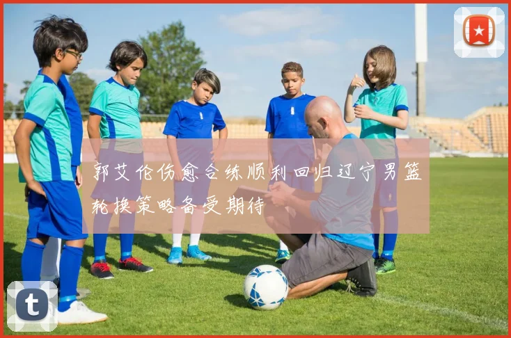 郭艾伦伤愈合练顺利回归辽宁男篮轮换策略备受期待
