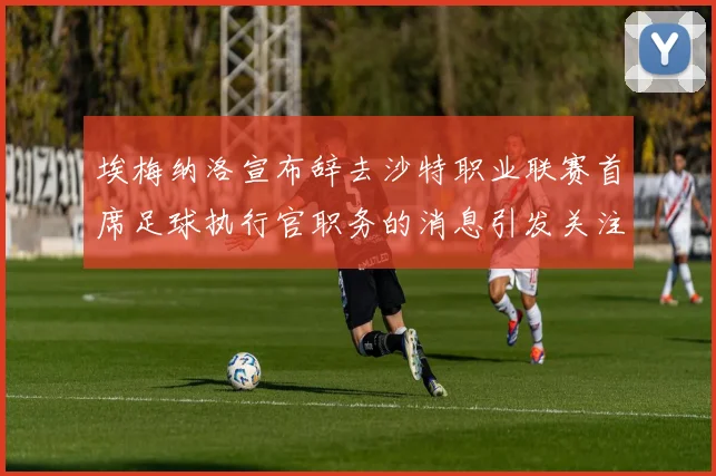 埃梅纳洛宣布辞去沙特职业联赛首席足球执行官职务的消息引发关注