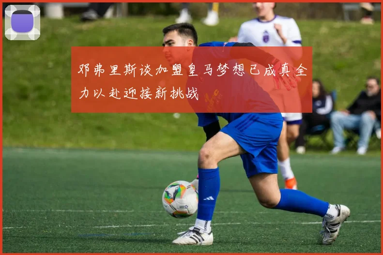 邓弗里斯谈加盟皇马梦想已成真全力以赴迎接新挑战