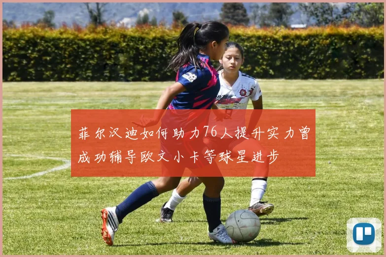 菲尔汉迪如何助力76人提升实力曾成功辅导欧文小卡等球星进步
