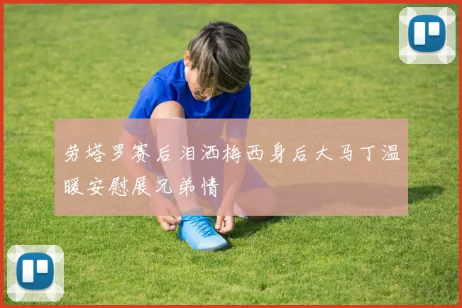 劳塔罗赛后泪洒梅西身后大马丁温暖安慰展兄弟情