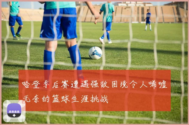 哈登季后赛遭遇强敌困境令人唏嘘无奈的篮球生涯挑战